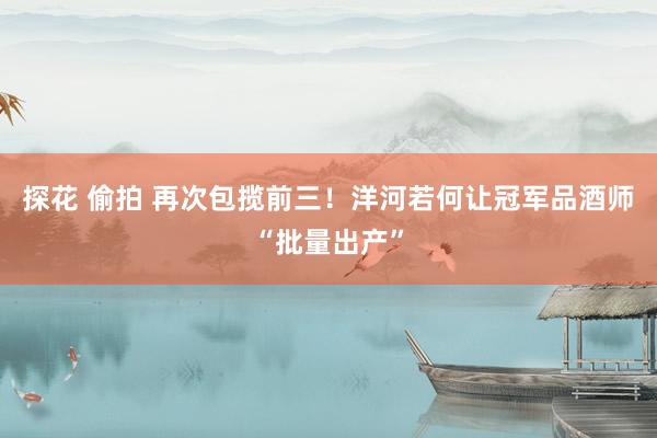 探花 偷拍 再次包揽前三！洋河若何让冠军品酒师“批量出产”