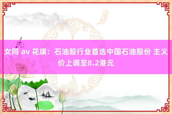 女同 av 花旗：石油股行业首选中国石油股份 主义价上调至8.2港元
