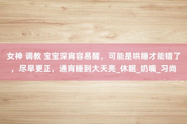 女神 调教 宝宝深宵容易醒，可能是哄睡才能错了，尽早更正，通宵睡到大天亮_休眠_奶嘴_习尚