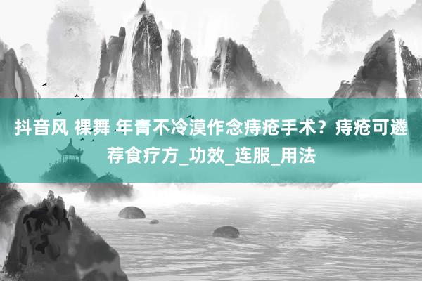 抖音风 裸舞 年青不冷漠作念痔疮手术？痔疮可遴荐食疗方_功效_连服_用法