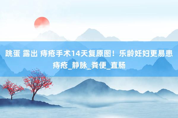 跳蛋 露出 痔疮手术14天复原图！乐龄妊妇更易患痔疮_静脉_粪便_直肠