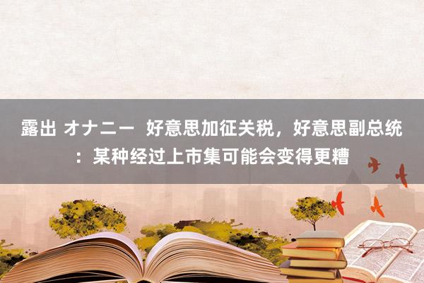 露出 オナニー  好意思加征关税，好意思副总统：某种经过上市集可能会变得更糟