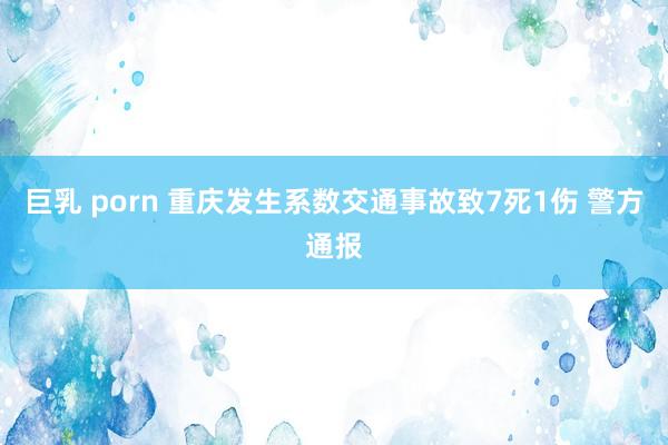 巨乳 porn 重庆发生系数交通事故致7死1伤 警方通报
