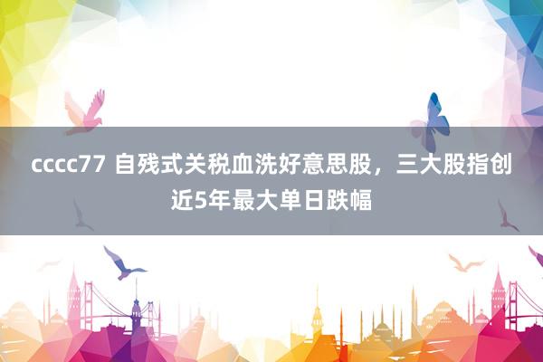 cccc77 自残式关税血洗好意思股，三大股指创近5年最大单日跌幅