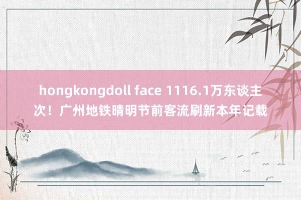 hongkongdoll face 1116.1万东谈主次！广州地铁晴明节前客流刷新本年记载