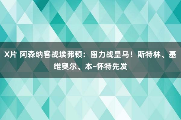 X片 阿森纳客战埃弗顿：留力战皇马！斯特林、基维奥尔、本-怀特先发