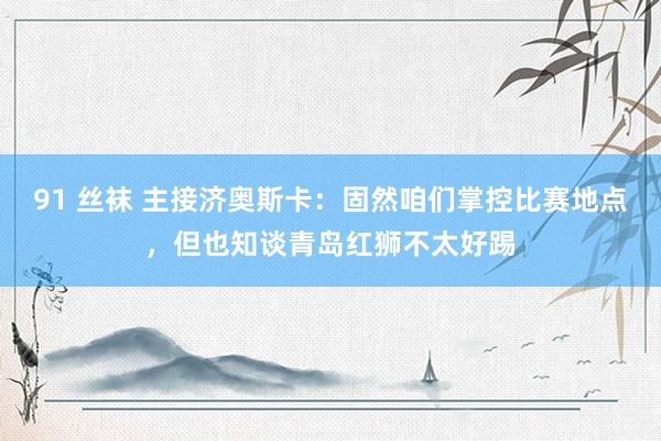 91 丝袜 主接济奥斯卡：固然咱们掌控比赛地点，但也知谈青岛红狮不太好踢
