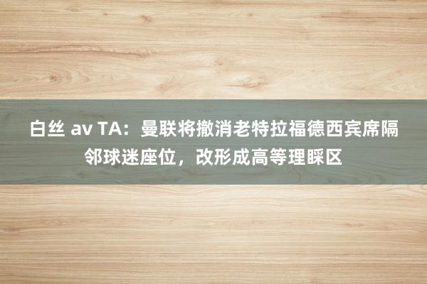 白丝 av TA：曼联将撤消老特拉福德西宾席隔邻球迷座位，改形成高等理睬区