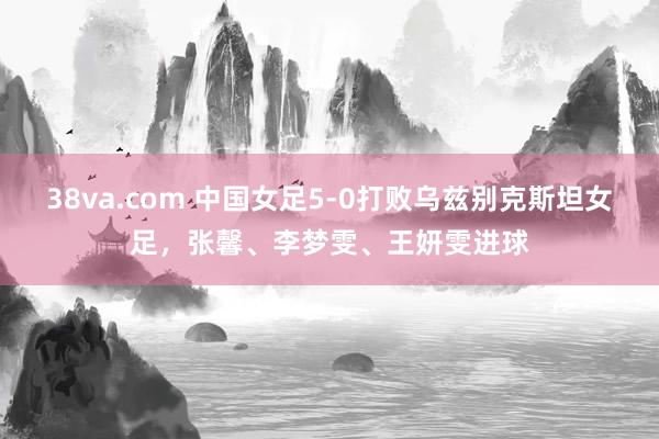 38va.com 中国女足5-0打败乌兹别克斯坦女足，张馨、李梦雯、王妍雯进球