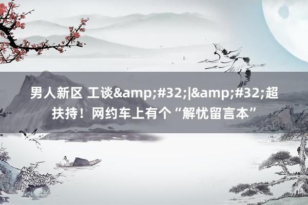 男人新区 工谈&#32;|&#32;超扶持！网约车上有个“解忧留言本”