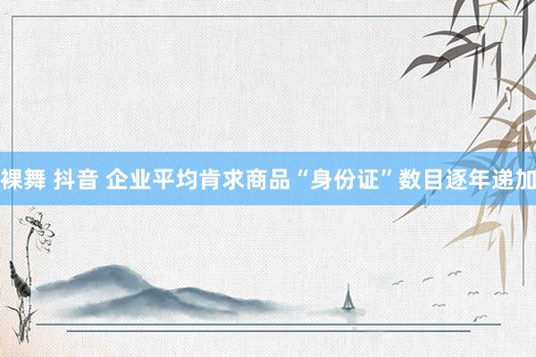 裸舞 抖音 企业平均肯求商品“身份证”数目逐年递加