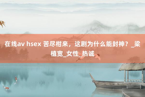 在线av hsex 苦尽柑来，这剧为什么能封神？_梁植宽_女性_热诚