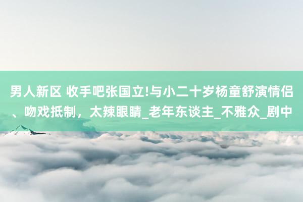 男人新区 收手吧张国立!与小二十岁杨童舒演情侣、吻戏抵制，太辣眼睛_老年东谈主_不雅众_剧中