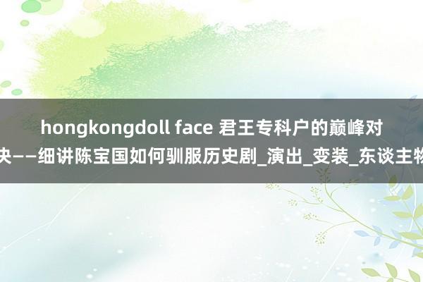 hongkongdoll face 君王专科户的巅峰对决——细讲陈宝国如何驯服历史剧_演出_变装_东谈主物