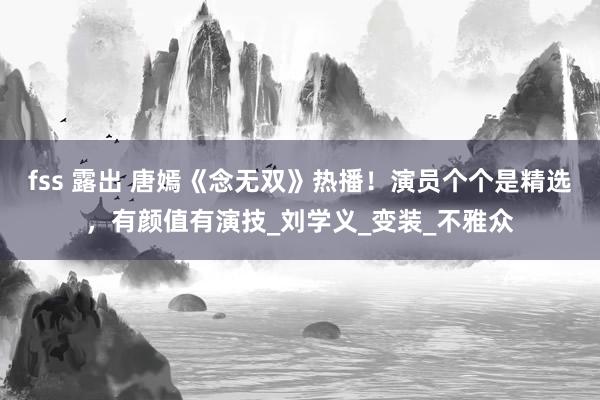 fss 露出 唐嫣《念无双》热播！演员个个是精选，有颜值有演技_刘学义_变装_不雅众