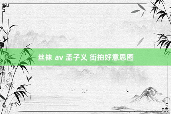 丝袜 av 孟子义 街拍好意思图