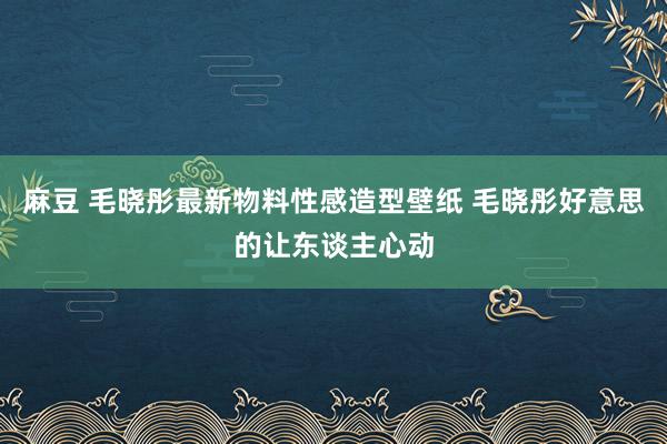 麻豆 毛晓彤最新物料性感造型壁纸 毛晓彤好意思的让东谈主心动