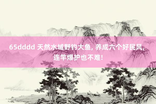 65dddd 天然水域野钓大鱼， 养成六个好民风， 连竿爆护也不难!