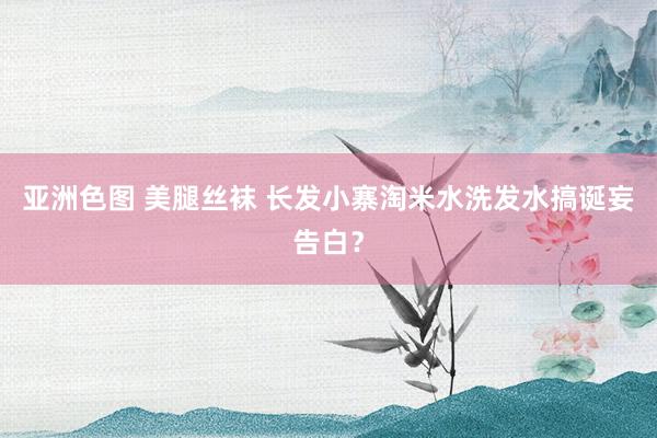 亚洲色图 美腿丝袜 长发小寨淘米水洗发水搞诞妄告白？