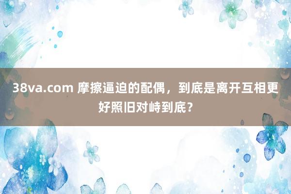 38va.com 摩擦逼迫的配偶，到底是离开互相更好照旧对峙到底？