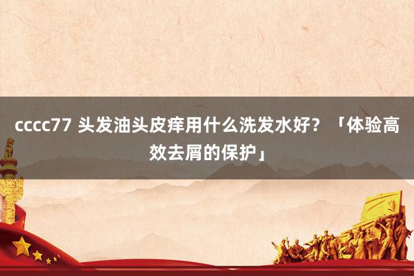 cccc77 头发油头皮痒用什么洗发水好？「体验高效去屑的保护」
