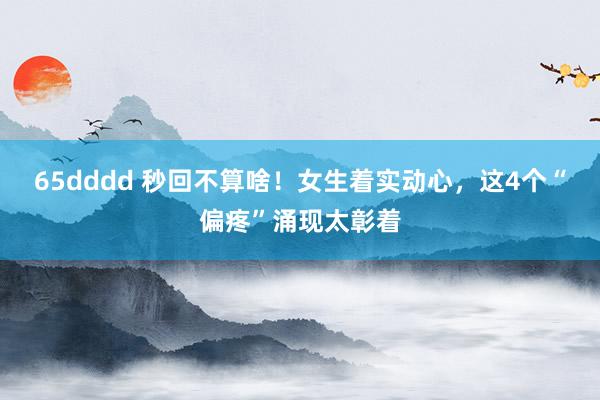 65dddd 秒回不算啥！女生着实动心，这4个“偏疼”涌现太彰着
