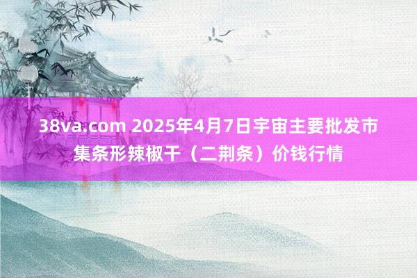38va.com 2025年4月7日宇宙主要批发市集条形辣椒干（二荆条）价钱行情