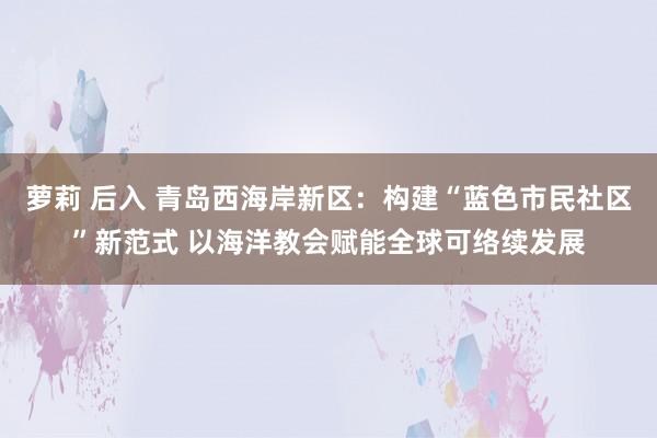 萝莉 后入 青岛西海岸新区：构建“蓝色市民社区”新范式 以海洋教会赋能全球可络续发展