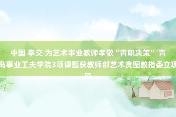 中国 拳交 为艺术事业教师孝敬“青职决策” 青岛事业工夫学院3项课题获教师部艺术贪图教指委立项