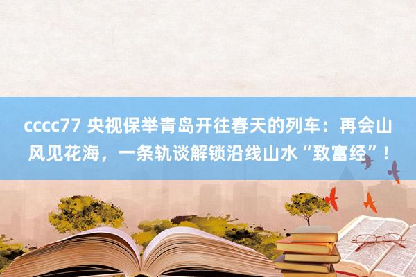 cccc77 央视保举青岛开往春天的列车：再会山风见花海，一条轨谈解锁沿线山水“致富经”！