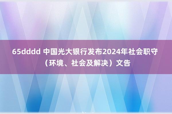 65dddd 中国光大银行发布2024年社会职守 （环境、社会及解决）文告