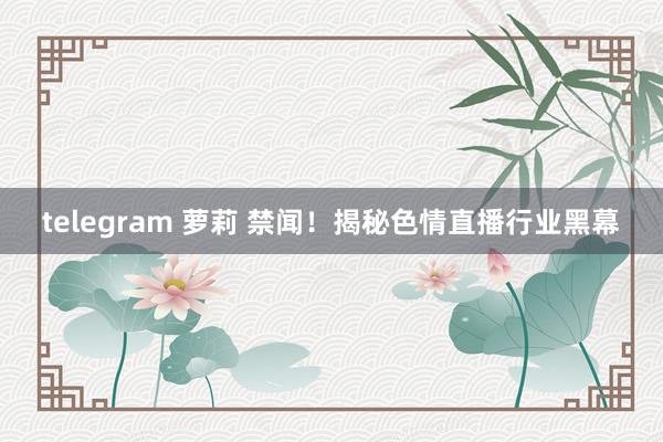telegram 萝莉 禁闻！揭秘色情直播行业黑幕