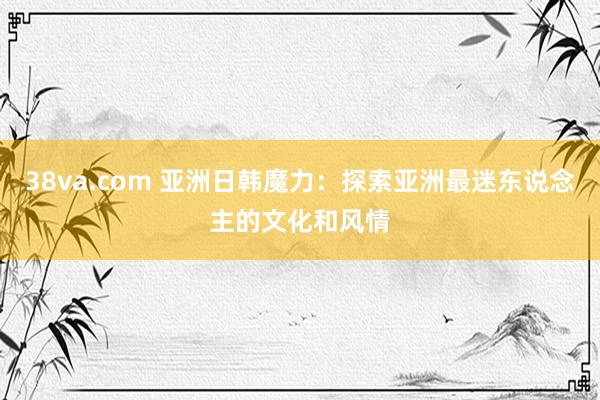 38va.com 亚洲日韩魔力：探索亚洲最迷东说念主的文化和风情