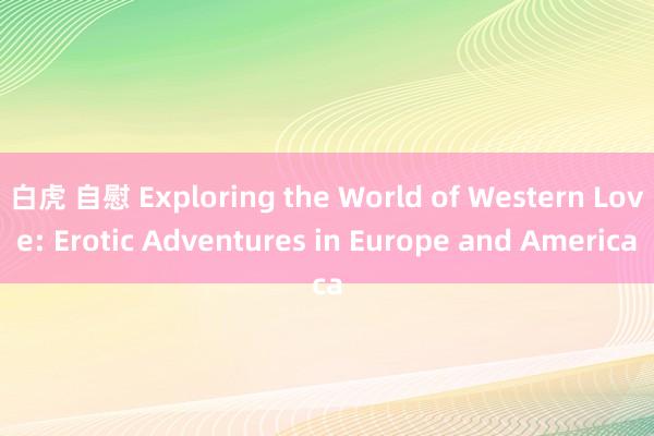 白虎 自慰 Exploring the World of Western Love: Erotic Adventures in Europe and America