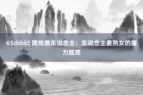 65dddd 闇练撩东说念主：东说念主妻熟女的魔力眩惑