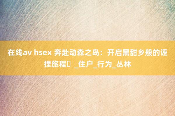 在线av hsex 奔赴动森之岛：开启黑甜乡般的诬捏旅程​_住户_行为_丛林