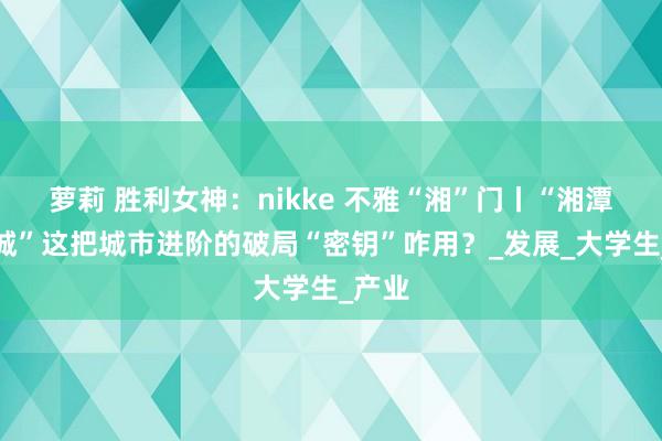 萝莉 胜利女神：nikke 不雅“湘”门丨“湘潭大学城”这把城市进阶的破局“密钥”咋用？_发展_大学生_产业