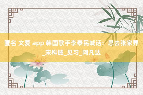 匿名 文爱 app 韩国歌手李泰民喊话：思去张家界_宋科铖_见习_阿凡达