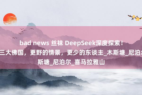 bad news 丝袜 DeepSeek深度探索！一条表露打卡三大佛国，更野的情景，更少的东谈主_木斯塘_尼泊尔_喜马拉雅山