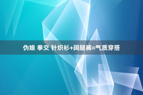 伪娘 拳交 针织衫+阔腿裤=气质穿搭
