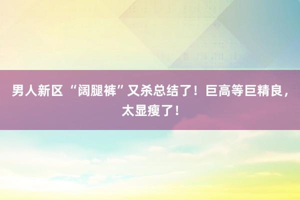 男人新区 “阔腿裤”又杀总结了！巨高等巨精良，太显瘦了！