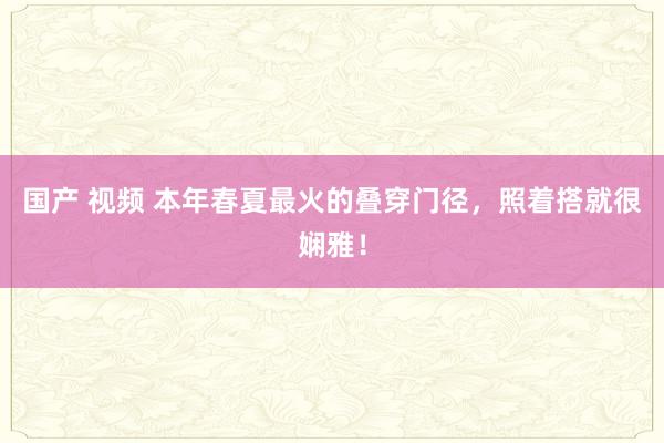 国产 视频 本年春夏最火的叠穿门径，照着搭就很娴雅！