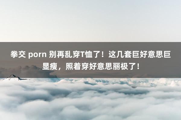 拳交 porn 别再乱穿T恤了！这几套巨好意思巨显瘦，照着穿好意思丽极了！