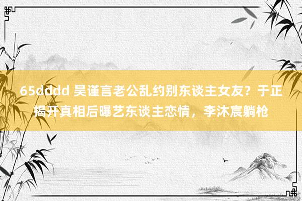 65dddd 吴谨言老公乱约别东谈主女友？于正揭开真相后曝艺东谈主恋情，李沐宸躺枪