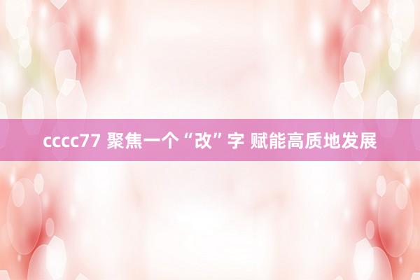 cccc77 聚焦一个“改”字 赋能高质地发展