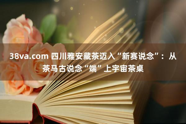 38va.com 四川雅安藏茶迈入“新赛说念”：从茶马古说念“端”上宇宙茶桌