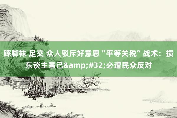 踩脚袜 足交 众人驳斥好意思“平等关税”战术：损东谈主害己&#32;必遭民众反对