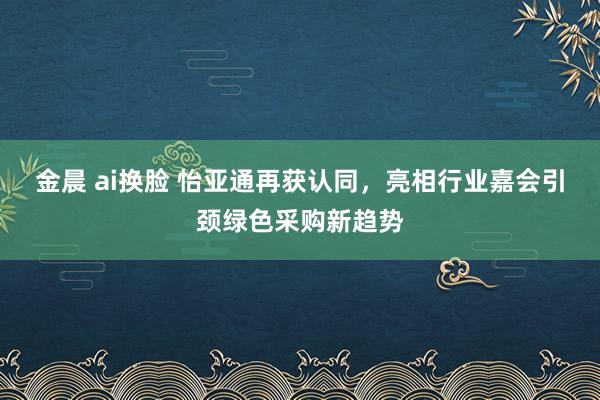 金晨 ai换脸 怡亚通再获认同，亮相行业嘉会引颈绿色采购新趋势