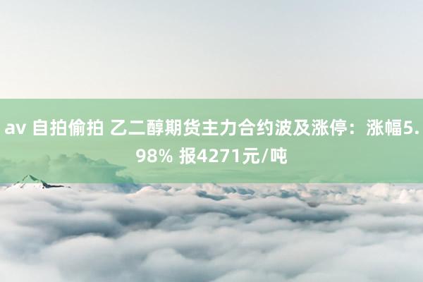 av 自拍偷拍 乙二醇期货主力合约波及涨停：涨幅5.98% 报4271元/吨