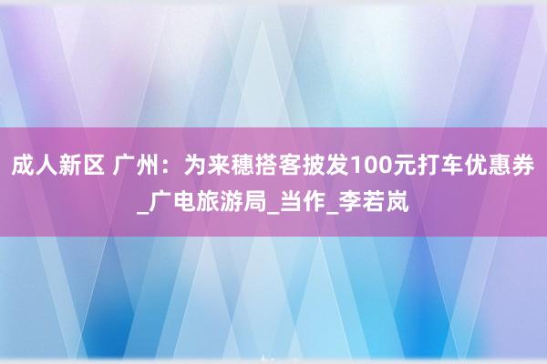 成人新区 广州：为来穗搭客披发100元打车优惠券_广电旅游局_当作_李若岚